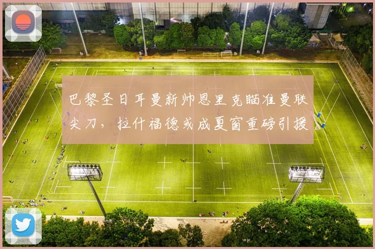 巴黎圣日耳曼新帅恩里克瞄准曼联尖刀,拉什福德或成夏窗重磅引援