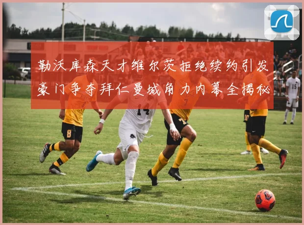 勒沃库森天才维尔茨拒绝续约引发豪门争夺拜仁曼城角力内幕全揭秘