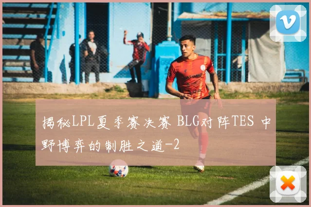 揭秘LPL夏季赛决赛 BLG对阵TES 中野博弈的制胜之道