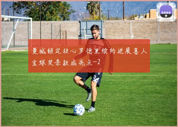 曼城锁定核心罗德里续约进展喜人金球奖条款成亮点