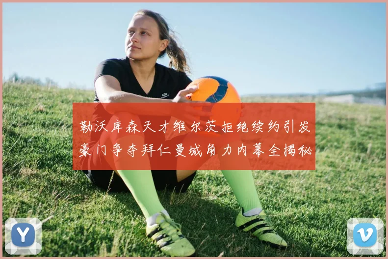勒沃库森天才维尔茨拒绝续约引发豪门争夺拜仁曼城角力内幕全揭秘