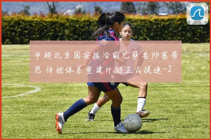 中超北京国安接洽前巴萨名帅塞蒂恩 传控体系重建计划正式提速