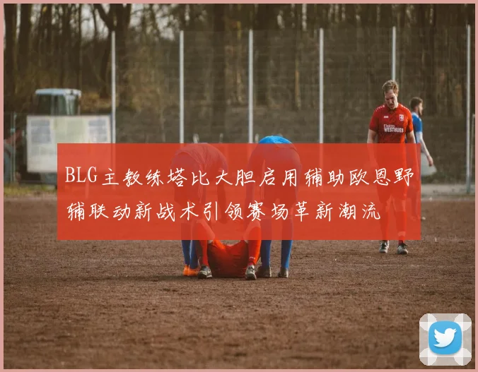 BLG主教练塔比大胆启用辅助欧恩野辅联动新战术引领赛场革新潮流