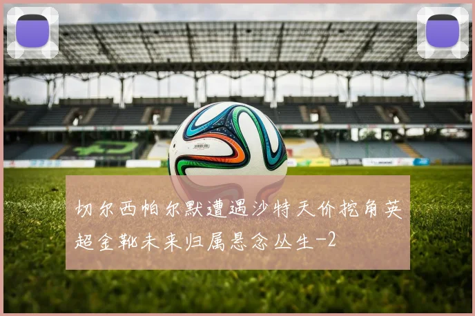 切尔西帕尔默遭遇沙特天价挖角英超金靴未来归属悬念丛生