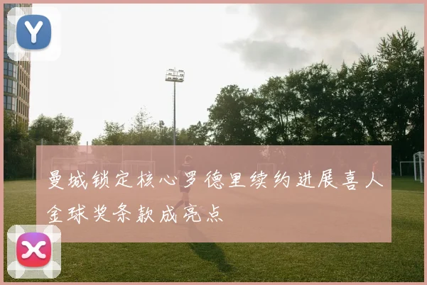 曼城锁定核心罗德里续约进展喜人金球奖条款成亮点