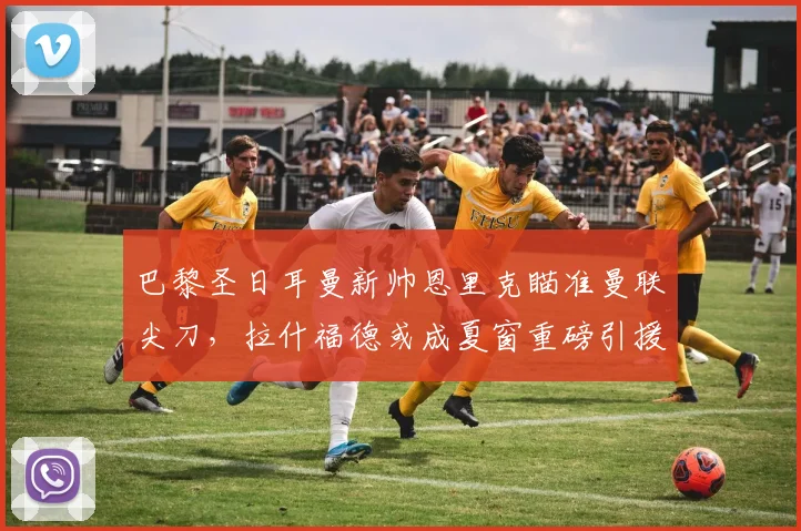 巴黎圣日耳曼新帅恩里克瞄准曼联尖刀，拉什福德或成夏窗重磅引援
