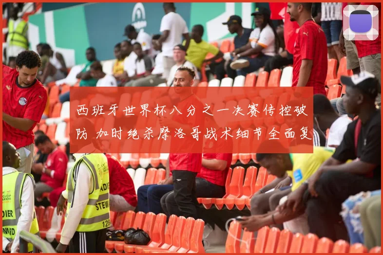 西班牙世界杯八分之一决赛传控破防 加时绝杀摩洛哥战术细节全面复盘