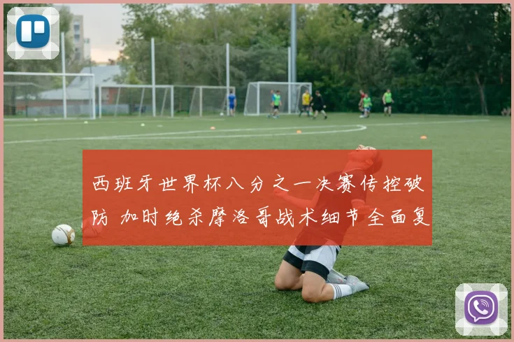 西班牙世界杯八分之一决赛传控破防 加时绝杀摩洛哥战术细节全面复盘