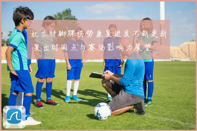 杜兰特脚踝伤势康复进度不断更新 复出时间点与赛场影响力展望