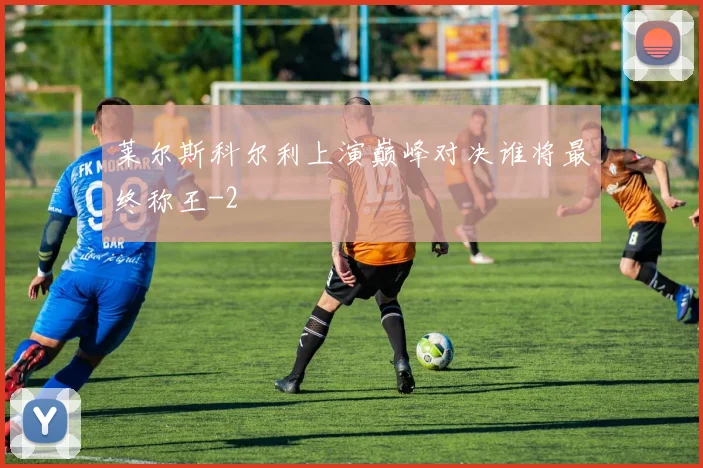 莱尔斯科尔利上演巅峰对决谁将最终称王