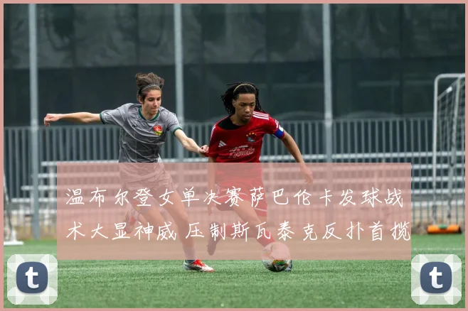 温布尔登女单决赛萨巴伦卡发球战术大显神威 压制斯瓦泰克反扑首揽温网桂冠