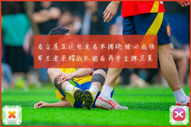 名古屋亚运电竞名单揭晓 徐必成领军王者荣耀战队能否再夺金牌卫冕成功